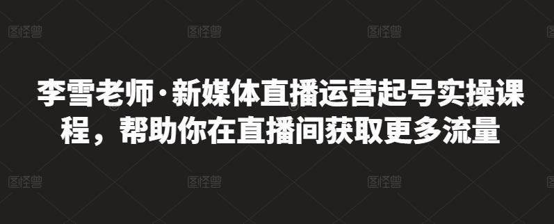 李雪老师·新媒体直播运营起号实操课程,帮助你在直播间获取更多流量-6688资源库