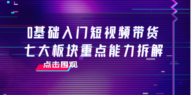 0基础入门短视频带货,七大板块重点能力拆解,7节精品课4小时干货-6688资源库