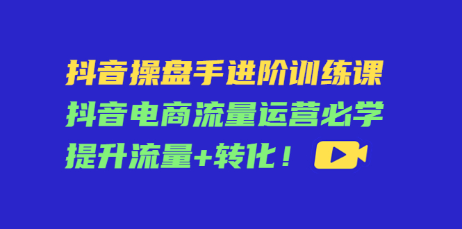 抖音操盘手进阶训练课：抖音电商流量运营必学，提升流量+转化-6688资源库