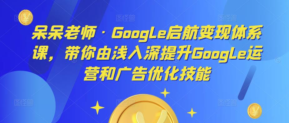 呆呆老师·Google启航变现体系课，带你由浅入深提升Google运营和广告优化技能-6688资源库