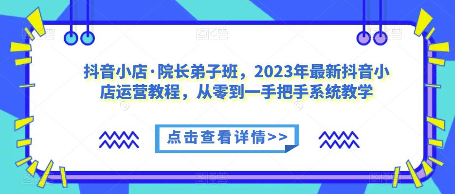 抖音小店·院长弟子班，2023年最新抖音小店运营教程，从零到一手把手系统教学-6688资源库
