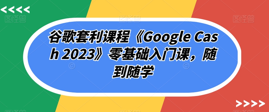 谷歌套利课程《Google Cash 2023》零基础入门课，随到随学-6688资源库