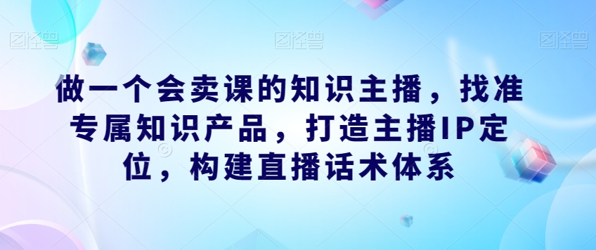 做一个会卖课的知识主播,找准专属知识产品,打造主播IP定位,构建直播话术体系-6688资源库