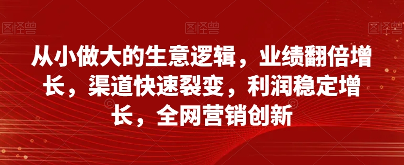 从小做大的生意逻辑，业绩翻倍增长，渠道快速裂变，利润稳定增长，全网营销创新-6688资源库