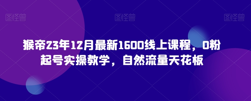 猴帝23年12月最新1600线上课程，0粉起号实操教学，自然流量天花板-6688资源库