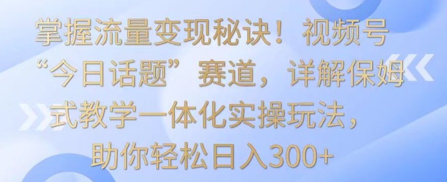 掌握流量变现秘诀！视频号“今日话题”赛道，详解保姆式教学一体化实操玩法，助你轻松日入300+【揭秘】-6688资源库