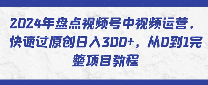 2024年盘点视频号中视频运营，快速过原创日入300+，从0到1完整项目教程-6688资源库