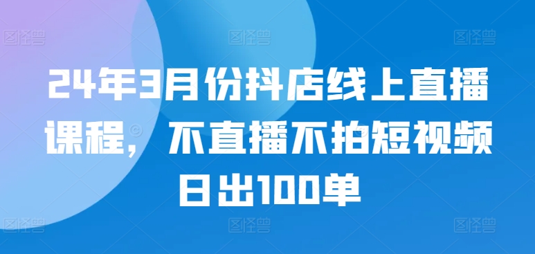 24年3月份抖店线上直播课程,不直播不拍短视频日出100单-6688资源库