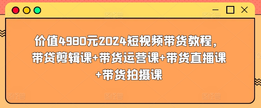 价值4980元2024短视频带货教程，带贷剪辑课+带货运营课+带货直播课+带货拍摄课-6688资源库