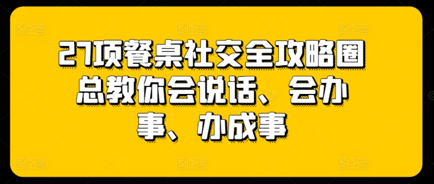 27项餐桌社交全攻略圈总教你会说话、会办事、办成事-6688资源库