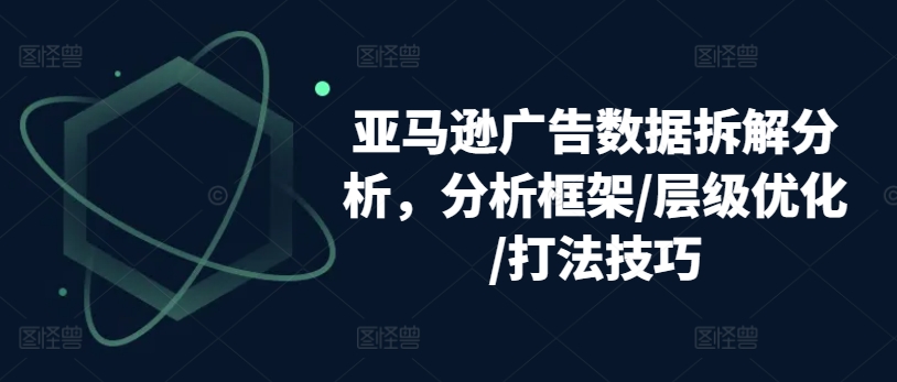 亚马逊广告数据拆解分析，分析框架/层级优化/打法技巧-6688资源库