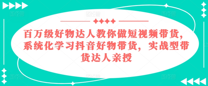 百万级好物达人教你做短视频带货，系统化学习抖音好物带货，实战型带货达人亲授-6688资源库