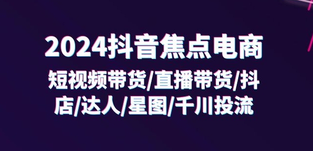 2024抖音焦点电商:短视频带货/直播带货/抖店/达人/星图/千川投流/32节课-6688资源库
