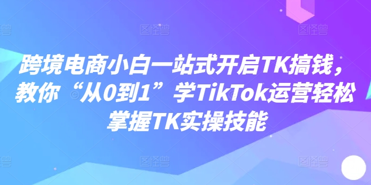 跨境电商小白一站式开启TK搞钱，教你“从0到1”学TikTok运营轻松掌握TK实操技能-6688资源库
