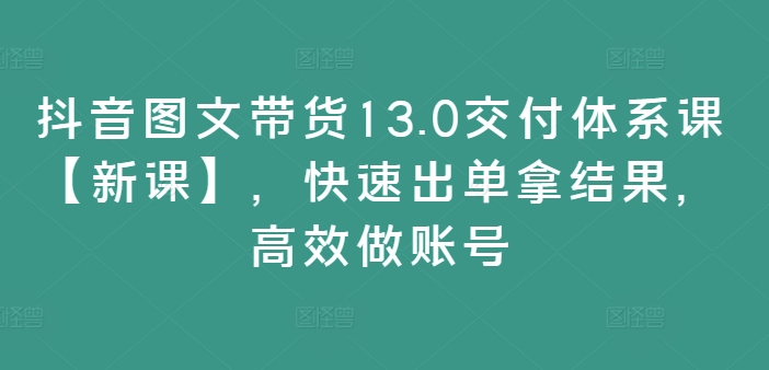 抖音图文带货13.0交付体系课【新课】，快速出单拿结果，高效做账号-6688资源库