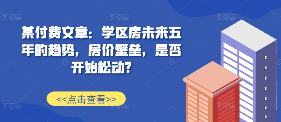 某付费文章：学区房未来五年的趋势，房价壁垒，是否开始松动?-6688资源库
