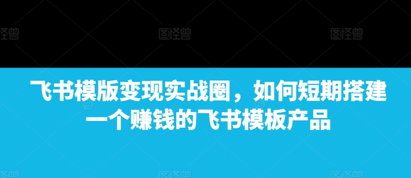 飞书模版变现实战圈，如何短期搭建一个赚钱的飞书模板产品-6688资源库