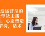 从0-1打造运营型的带货主播：主播基础、心态塑造，能力培养到直播节奏，话术进行全面讲-6688资源库