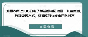 外面收费2980的电子版益智用品项目，儿童赛道，多种变现方式，轻松实现0成本月入过万【揭秘】-6688资源库
