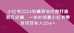 小红书2024拍摄原创内容打造百万店铺,一年时间靠小红书带货项目年入20w+-6688资源库