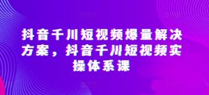 抖音千川短视频爆量解决方案，抖音千川短视频实操体系课-6688资源库