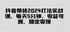 抖音带货2024打法实战课,每天5分钟,收益可观,稳定变现【揭秘】-6688资源库